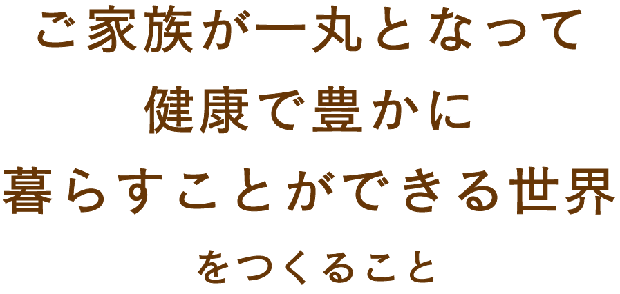 ご家族が一丸となって健康で豊かに暮らすことができる世界を目指して