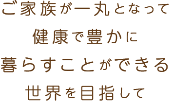 ご家族が一丸となって健康で豊かに暮らすことができる世界を目指して