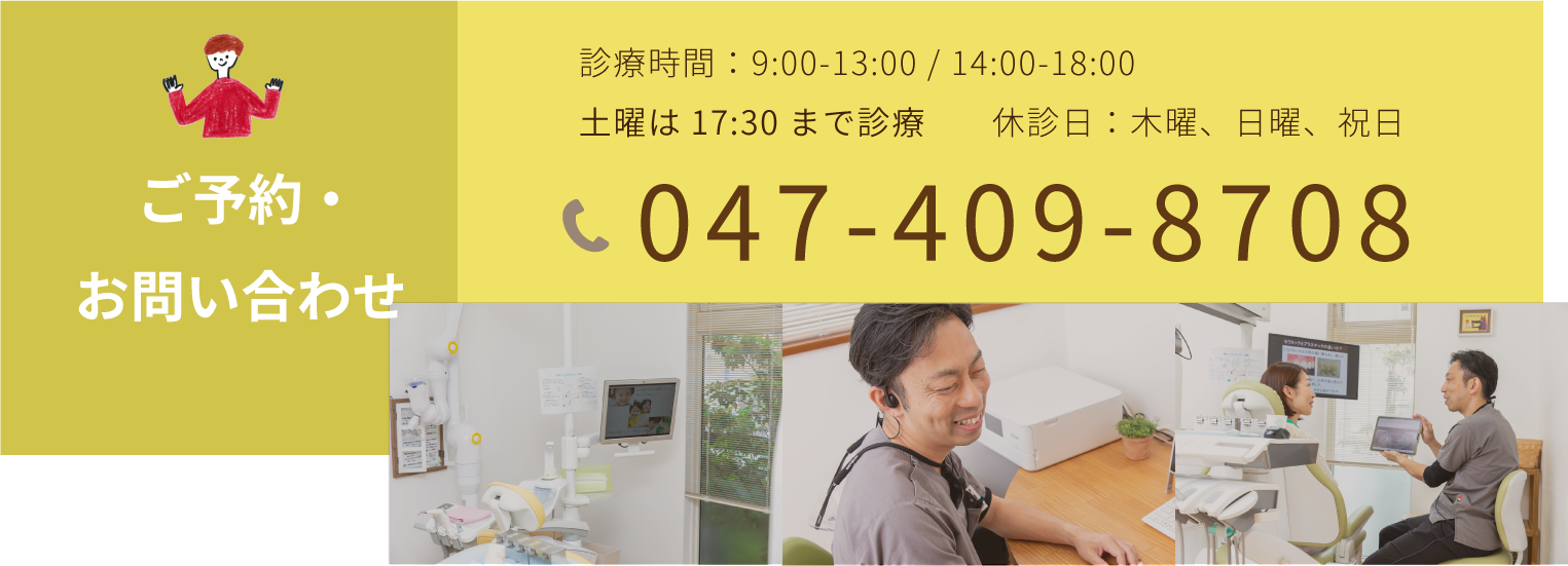 ご予約お問い合わせ 診療時間：9:00-13:00 / 14:00-18:00 土曜は17:30まで診療 休診日：木曜、日曜、祝日 047-409-8708